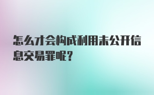 怎么才会构成利用未公开信息交易罪呢?