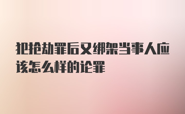 犯抢劫罪后又绑架当事人应该怎么样的论罪