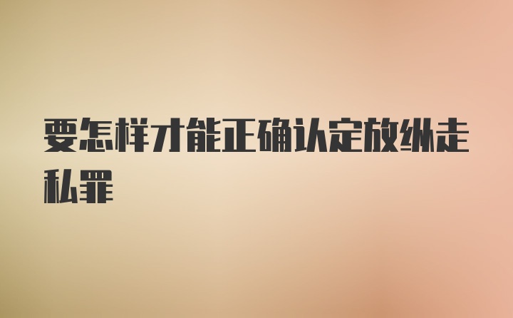 要怎样才能正确认定放纵走私罪