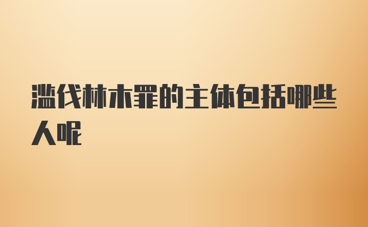 滥伐林木罪的主体包括哪些人呢