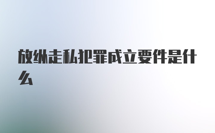 放纵走私犯罪成立要件是什么