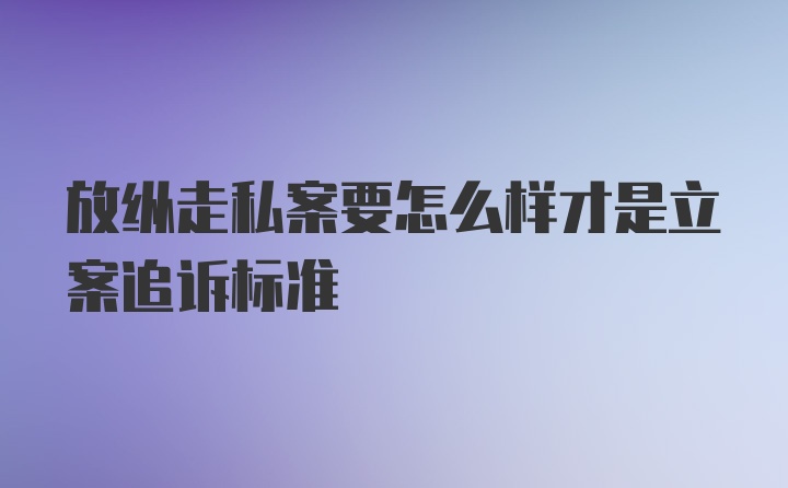 放纵走私案要怎么样才是立案追诉标准