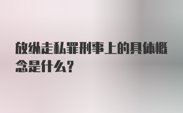 放纵走私罪刑事上的具体概念是什么?