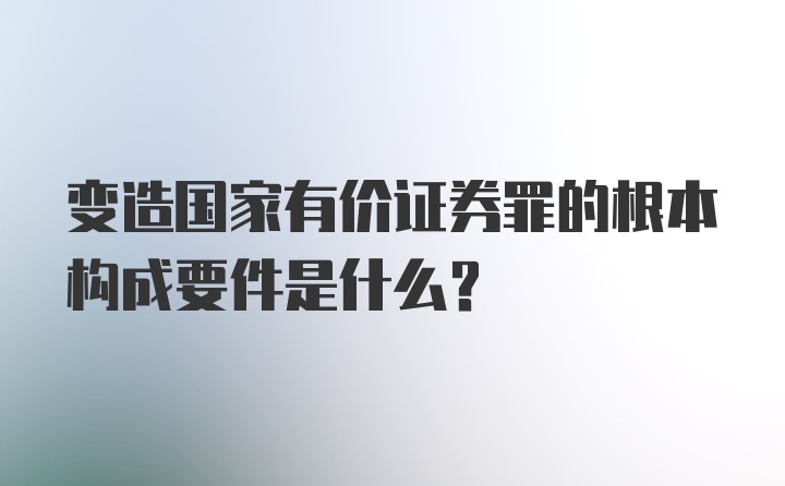 变造国家有价证券罪的根本构成要件是什么？