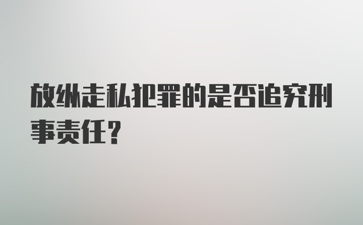 放纵走私犯罪的是否追究刑事责任？