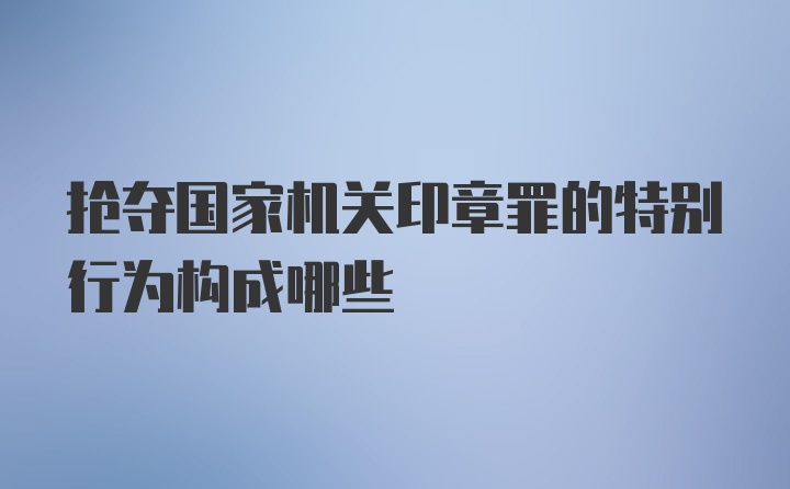 抢夺国家机关印章罪的特别行为构成哪些