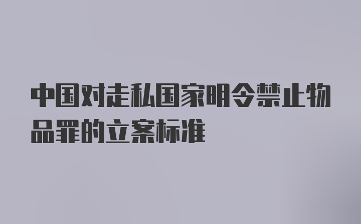 中国对走私国家明令禁止物品罪的立案标准