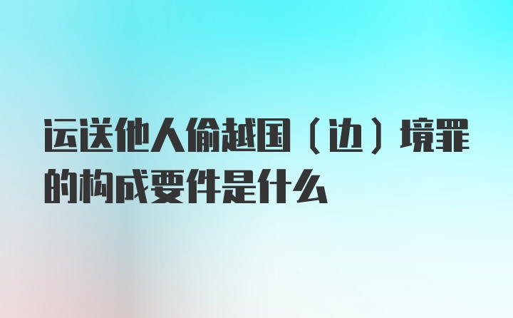 运送他人偷越国（边）境罪的构成要件是什么