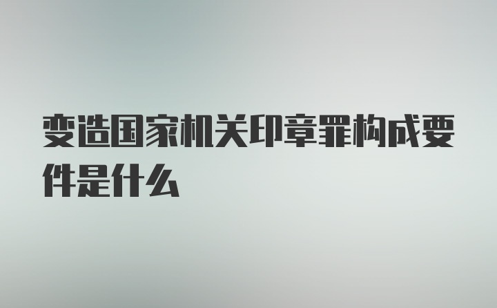 变造国家机关印章罪构成要件是什么