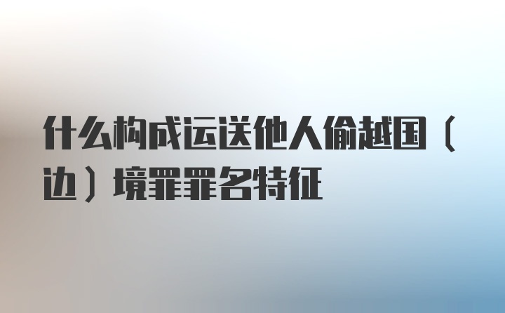 什么构成运送他人偷越国（边）境罪罪名特征