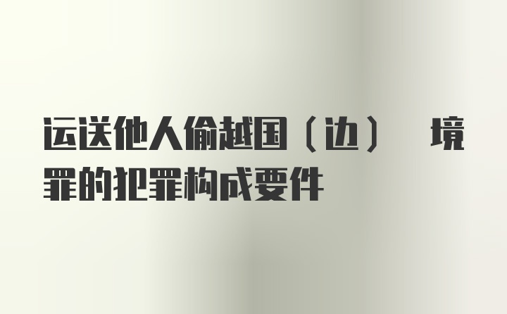 运送他人偷越国(边) 境罪的犯罪构成要件