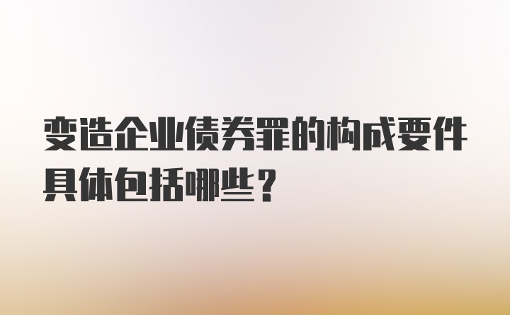 变造企业债券罪的构成要件具体包括哪些？