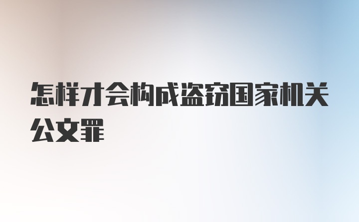 怎样才会构成盗窃国家机关公文罪