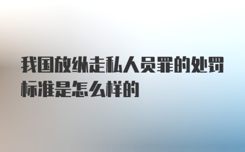 我国放纵走私人员罪的处罚标准是怎么样的