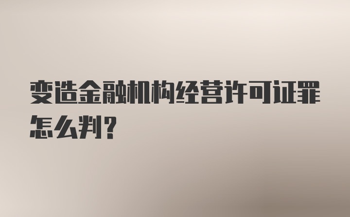 变造金融机构经营许可证罪怎么判？