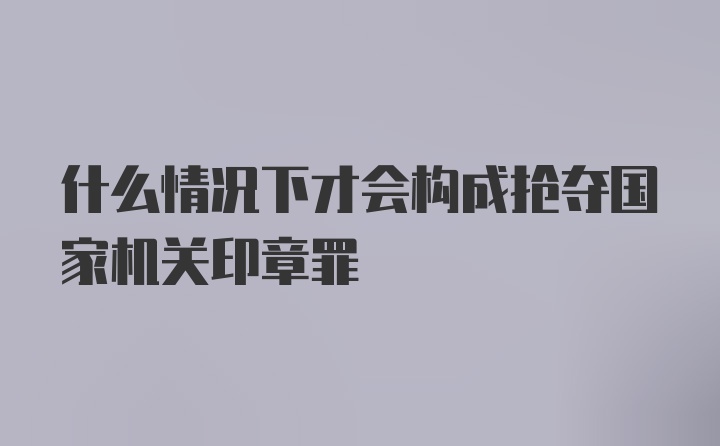 什么情况下才会构成抢夺国家机关印章罪