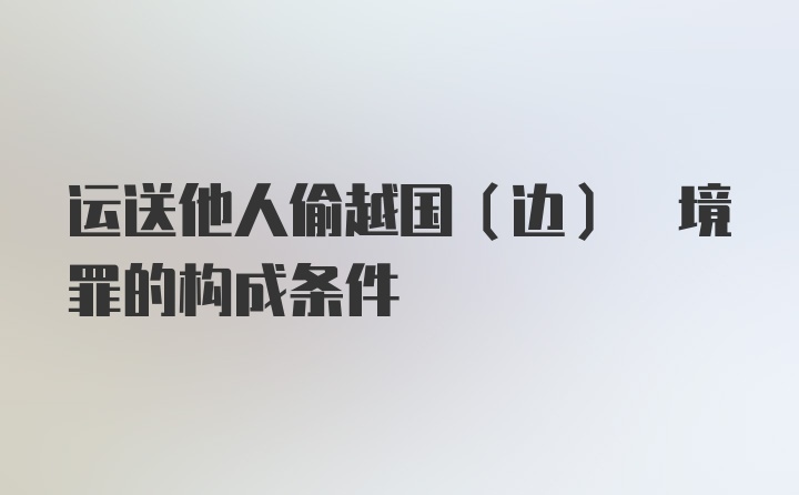 运送他人偷越国(边) 境罪的构成条件