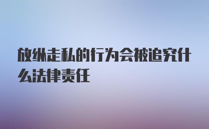 放纵走私的行为会被追究什么法律责任