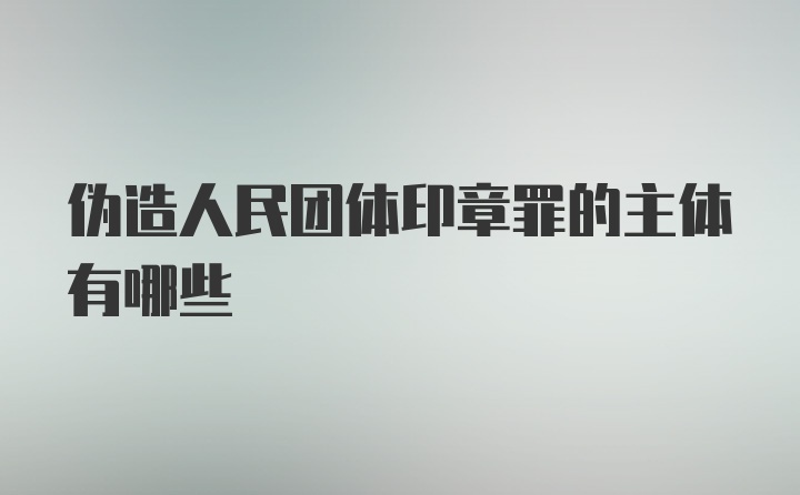 伪造人民团体印章罪的主体有哪些