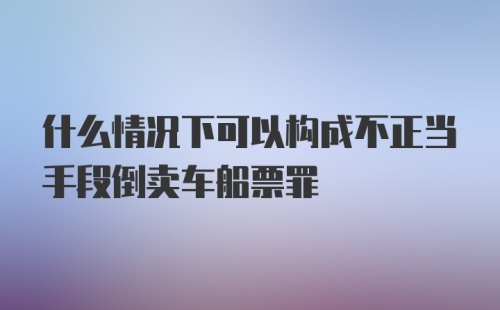 什么情况下可以构成不正当手段倒卖车船票罪