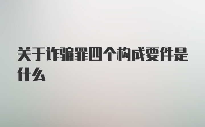 关于诈骗罪四个构成要件是什么