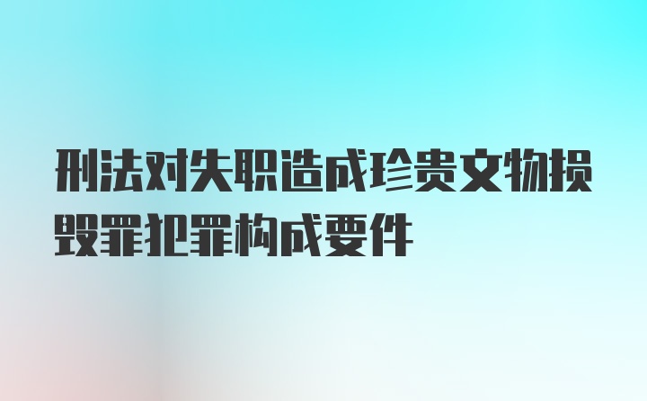 刑法对失职造成珍贵文物损毁罪犯罪构成要件