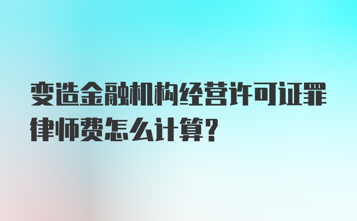 变造金融机构经营许可证罪律师费怎么计算？