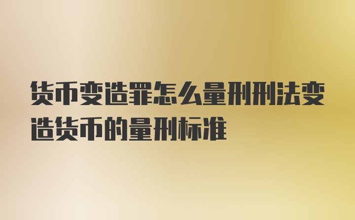 货币变造罪怎么量刑刑法变造货币的量刑标准