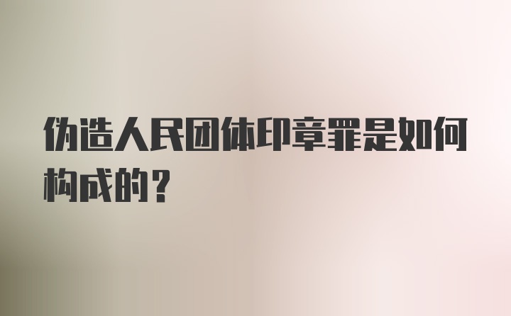 伪造人民团体印章罪是如何构成的？