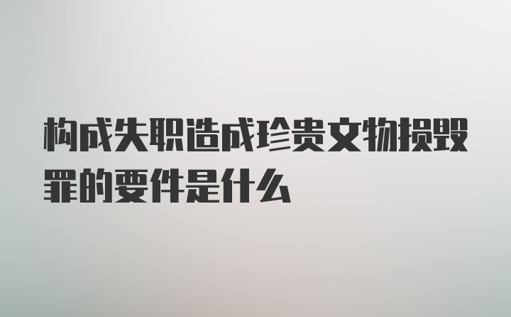 构成失职造成珍贵文物损毁罪的要件是什么