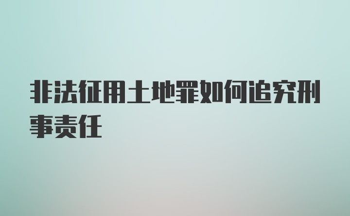 非法征用土地罪如何追究刑事责任