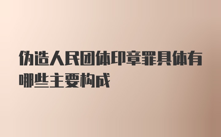 伪造人民团体印章罪具体有哪些主要构成