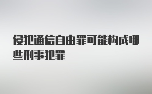 侵犯通信自由罪可能构成哪些刑事犯罪