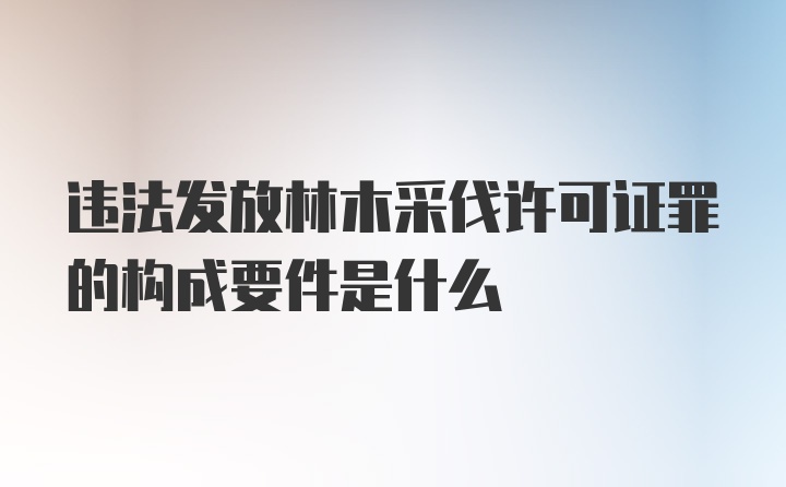 违法发放林木采伐许可证罪的构成要件是什么