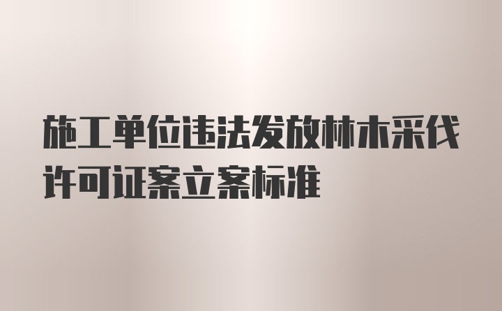 施工单位违法发放林木采伐许可证案立案标准