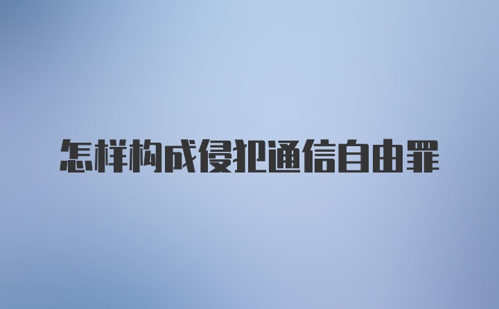 怎样构成侵犯通信自由罪