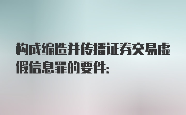 构成编造并传播证券交易虚假信息罪的要件: