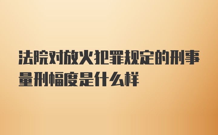 法院对放火犯罪规定的刑事量刑幅度是什么样