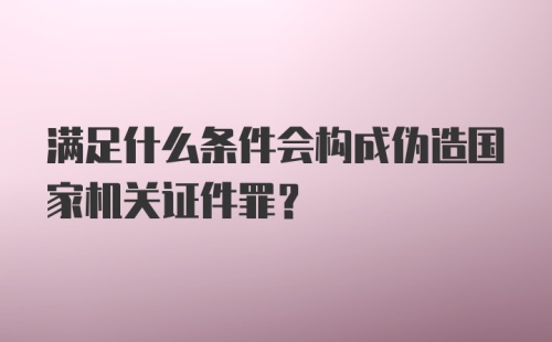 满足什么条件会构成伪造国家机关证件罪？