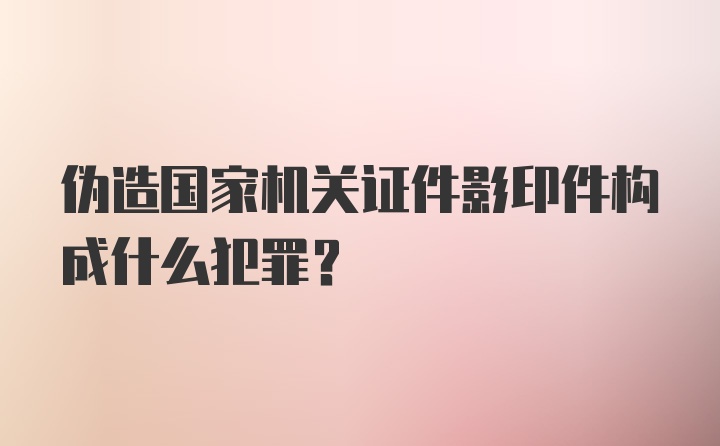 伪造国家机关证件影印件构成什么犯罪？