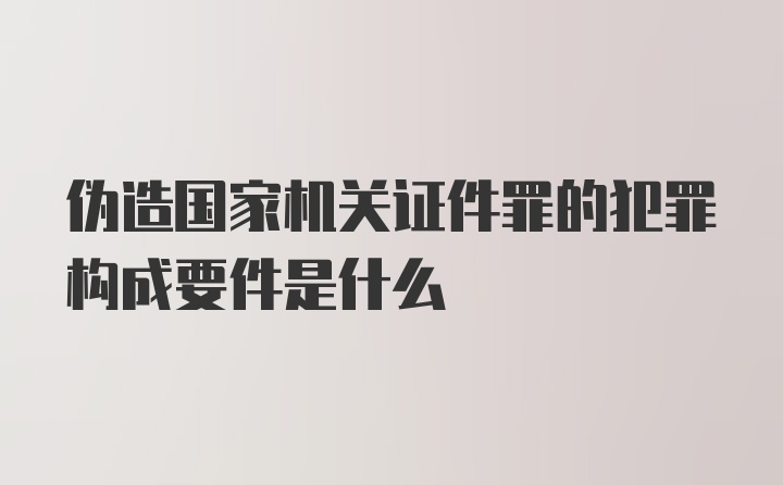 伪造国家机关证件罪的犯罪构成要件是什么