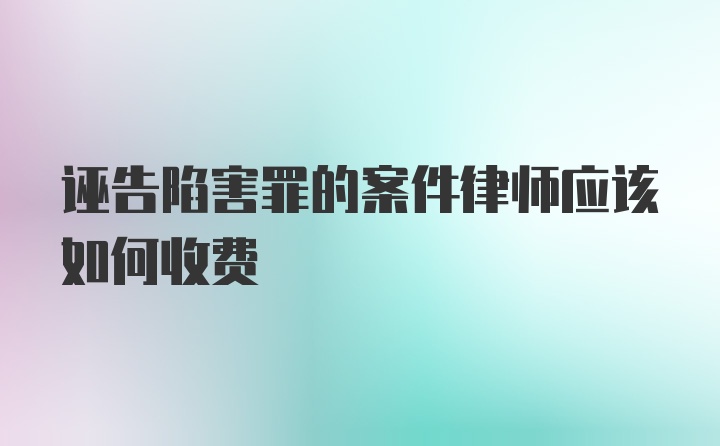 诬告陷害罪的案件律师应该如何收费