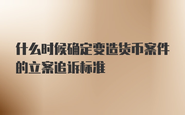 什么时候确定变造货币案件的立案追诉标准