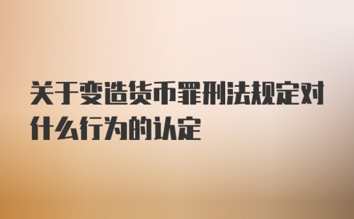 关于变造货币罪刑法规定对什么行为的认定