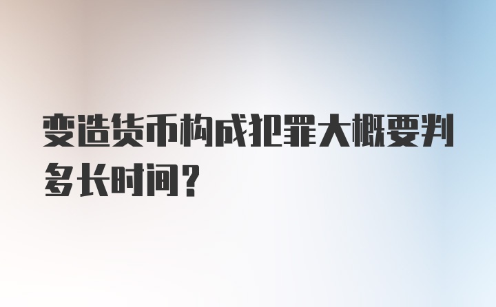 变造货币构成犯罪大概要判多长时间？