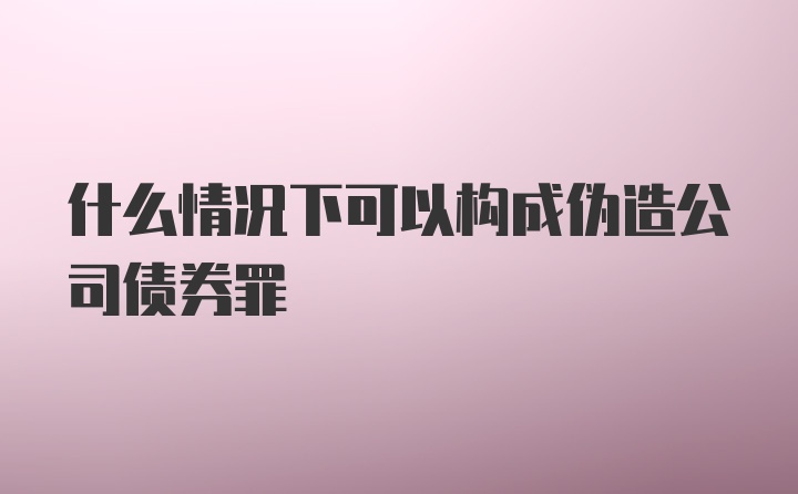 什么情况下可以构成伪造公司债券罪