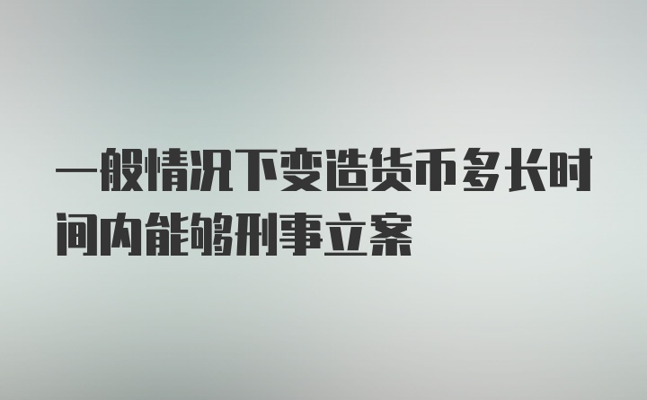 一般情况下变造货币多长时间内能够刑事立案