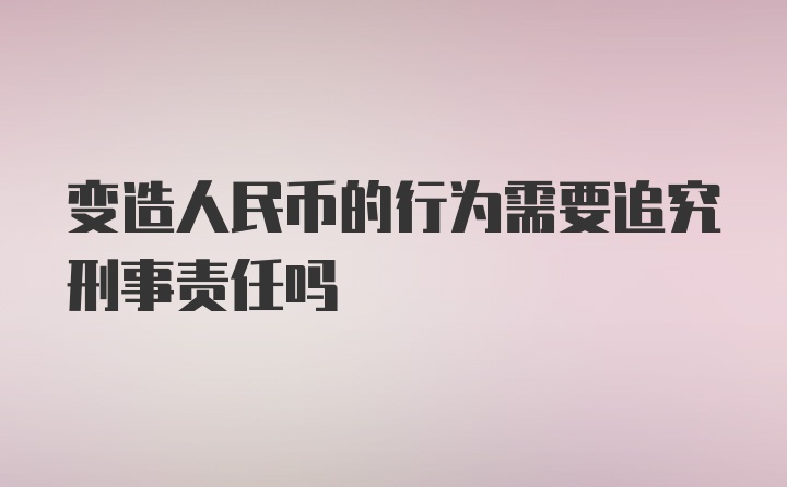 变造人民币的行为需要追究刑事责任吗