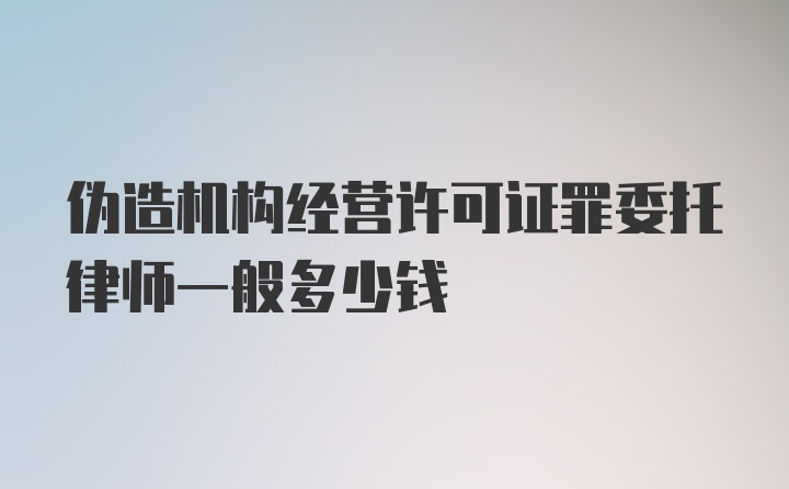 伪造机构经营许可证罪委托律师一般多少钱