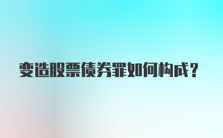 变造股票债券罪如何构成？